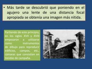 • Más tarde se descubrió que poniendo en el
agujero una lente de una distancia focal
apropiada se obtenía una imagen más nítida.
Partiendo de este principio,
en los siglos XVII y XVIII
empezaron a utilizarse
como instrumentos
de dibujo para reproducir
edificios, campos, etc.,
cámaras que consistían en
tiendas de campaña.
 