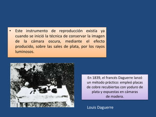 Louis Daguerre
• Este instrumento de reproducción existía ya
cuando se inició la técnica de conservar la imagen
de la cámara oscura, mediante el efecto
producido, sobre las sales de plata, por los rayos
luminosos.
En 1839, el francés Daguerre lanzó
un método práctico: empleó placas
de cobre recubiertas con yoduro de
plata y expuestas en cámaras
de madera.
 