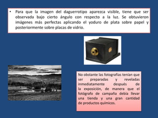 • Para que la imagen del daguerrotipo aparezca visible, tiene que ser
observada bajo cierto ángulo con respecto a la luz. Se obtuvieron
imágenes más perfectas aplicando el yoduro de plata sobre papel y
posteriormente sobre placas de vidrio.
No obstante las fotografías tenían que
ser preparadas y reveladas
inmediatamente después de
la exposición, de manera que el
fotógrafo de campaña debía llevar
una tienda y una gran cantidad
de productos químicos.
 