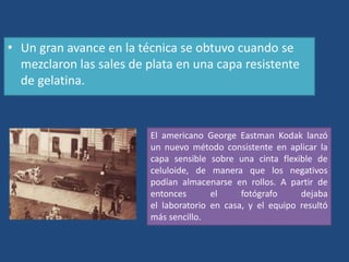 • Un gran avance en la técnica se obtuvo cuando se
mezclaron las sales de plata en una capa resistente
de gelatina.
El americano George Eastman Kodak lanzó
un nuevo método consistente en aplicar la
capa sensible sobre una cinta flexible de
celuloide, de manera que los negativos
podían almacenarse en rollos. A partir de
entonces el fotógrafo dejaba
el laboratorio en casa, y el equipo resultó
más sencillo.
 