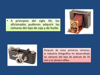• A principios del siglo XX, los
aficionados pudieron adquirir las
cámaras del tipo de caja y de fuelle.
Después de estas primeras cámaras,
la industria fotográfica ha desarrollado
las cámaras del tipo de película de 35
mm y la cámara réflex.
 