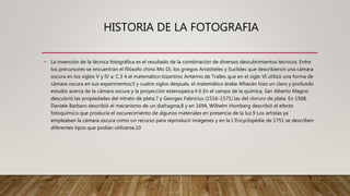 HISTORIA DE LA FOTOGRAFIA
• La invención de la técnica fotográfica es el resultado de la combinación de diversos descubrimientos técnicos. Entre
los precursores se encuentran el filósofo chino Mo Di, los griegos Aristóteles y Euclides que describieron una cámara
oscura en los siglos V y IV a. C,3 4 el matemático bizantino Antemio de Tralles que en el siglo VI utilizó una forma de
cámara oscura en sus experimentos;5 y cuatro siglos después, el matemático árabe Alhacén hizo un claro y profundo
estudio acerca de la cámara oscura y la proyección estenopeica.4 6 En el campo de la química, San Alberto Magno
descubrió las propiedades del nitrato de plata,7 y Georges Fabricius (1516–1571) las del cloruro de plata. En 1568,
Daniele Barbaro describió el mecanismo de un diafragma,8 y en 1694, Wilhelm Homberg describió el efecto
fotoquímico que producía el oscurecimiento de algunos materiales en presencia de la luz.9 Los artistas ya
empleaban la cámara oscura como un recurso para reproducir imágenes y en la L'Encyclopédie de 1751 se describen
diferentes tipos que podían utilizarse.10
 