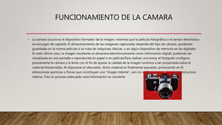 FUNCIONAMIENTO DE LA CAMARA
• La cámara oscura es el dispositivo formador de la imagen, mientras que la película fotográfica o el sensor electrónico
se encargan de captarla. El almacenamiento de las imágenes capturadas depende del tipo de cámara, quedando
guardadas en la misma película si se trata de máquinas clásicas, o en algún dispositivo de memoria en las digitales.
En este último caso, la imagen resultante se almacena electrónicamente como información digital, pudiendo ser
visualizada en una pantalla o reproducida en papel o en película.Para realizar una toma, el fotógrafo configura
previamente la cámara y la lente con el fin de ajustar la calidad de la imagen lumínica a ser proyectada sobre el
material fotosensible. Al dispararse el obturador, dicho material es finalmente expuesto, provocando en él
alteraciones químicas o físicas que constituyen una "imagen latente", aún no visible pero presente en su estructura
interna. Tras un proceso adecuado, esta información se convierte
 