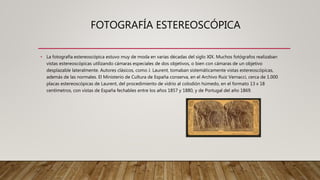 FOTOGRAFÍA ESTEREOSCÓPICA
• La fotografía estereoscópica estuvo muy de moda en varias décadas del siglo XIX. Muchos fotógrafos realizaban
vistas estereoscópicas utilizando cámaras especiales de dos objetivos, o bien con cámaras de un objetivo
desplazable lateralmente. Autores clásicos, como J. Laurent, tomaban sistemáticamente vistas estereoscópicas,
además de las normales. El Ministerio de Cultura de España conserva, en el Archivo Ruiz Vernacci, cerca de 1.000
placas estereoscópicas de Laurent, del procedimiento de vidrio al colodión húmedo, en el formato 13 x 18
centímetros, con vistas de España fechables entre los años 1857 y 1880, y de Portugal del año 1869.
 