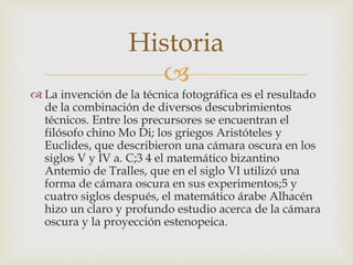 
 La invención de la técnica fotográfica es el resultado
de la combinación de diversos descubrimientos
técnicos. Entre los precursores se encuentran el
filósofo chino Mo Di; los griegos Aristóteles y
Euclides, que describieron una cámara oscura en los
siglos V y IV a. C;3 4 el matemático bizantino
Antemio de Tralles, que en el siglo VI utilizó una
forma de cámara oscura en sus experimentos;5 y
cuatro siglos después, el matemático árabe Alhacén
hizo un claro y profundo estudio acerca de la cámara
oscura y la proyección estenopeica.
Historia
 