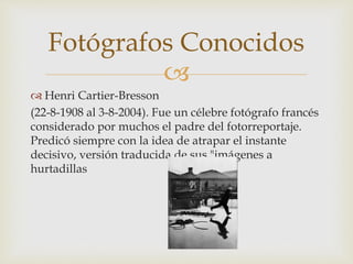 
 Henri Cartier-Bresson
(22-8-1908 al 3-8-2004). Fue un célebre fotógrafo francés
considerado por muchos el padre del fotorreportaje.
Predicó siempre con la idea de atrapar el instante
decisivo, versión traducida de sus "imágenes a
hurtadillas
Fotógrafos Conocidos
 