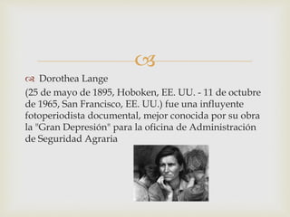 
 Dorothea Lange
(25 de mayo de 1895, Hoboken, EE. UU. - 11 de octubre
de 1965, San Francisco, EE. UU.) fue una influyente
fotoperiodista documental, mejor conocida por su obra
la "Gran Depresión" para la oficina de Administración
de Seguridad Agraria
 