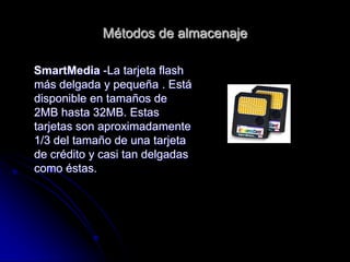 Métodos de almacenaje

SmartMedia -La tarjeta flash
más delgada y pequeña . Está
disponible en tamaños de
2MB hasta 32MB. Estas
tarjetas son aproximadamente
1/3 del tamaño de una tarjeta
de crédito y casi tan delgadas
como éstas.
 