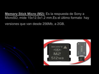 Memory Stick Micro (M2): Es la respuesta de Sony a
MicroSD, mide 15x12.5x1.2 mm.Es el último formato hay
versiones que van desde 256Mb, a 2GB.
 