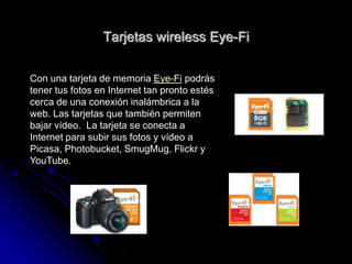 Tarjetas wireless Eye-Fi

Con una tarjeta de memoria Eye-Fi podrás
tener tus fotos en Internet tan pronto estés
cerca de una conexión inalámbrica a la
web. Las tarjetas que también permiten
bajar vídeo. La tarjeta se conecta a
Internet para subir sus fotos y vídeo a
Picasa, Photobucket, SmugMug, Flickr y
YouTube.
 