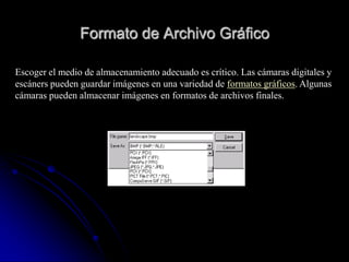 Formato de Archivo Gráfico

Escoger el medio de almacenamiento adecuado es crítico. Las cámaras digitales y
escáners pueden guardar imágenes en una variedad de formatos gráficos. Algunas
cámaras pueden almacenar imágenes en formatos de archivos finales.
 