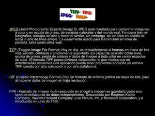 JPEG (Joint Photographic Experts Group) El JPEG está diseñado para comprimir imágenes
   a color o en escala de grises, de escenas naturales y del mundo real. Funciona bien en
   fotografías, trabajos de arte y material similar, sin embargo, no tan bien en diseño de
   letras o arte de línea simple. Es usualmente usado para transmisión en línea de
   pantalla, tales como sitios web.

TIFF (Tagged Image File Format) Hoy en día, es probablemente el formato en mapa de bits
   más versátil, confiable y ampliamente soportado. Es capaz de describir doble nivel,
   escala de grises, paleta de colores y datos de imagen a todo color en varios espacios
   de color. El formato TIFF posee diversas variaciones, lo que implica que en
   determinadas ocasiones una aplicación puede tener problemas abriendo un archivo
   TIFF creado por otra aplicación o por otra plataforma.


GIF (Graphic Interchange Format) Popular formato de archivo gráfico en mapa de bits, para
   almacenar datos de imagen en baja resolución.


FPX - Formato de imagen multi-resolución en el cual la imagen es guardada como una
   serie de estructuras de datos independientes. Desarollado por Eastman Kodak
   Company, Hewlett-Packard Company, Live Picture, Inc. y Microsoft Corporation, y e
   introducido en junio de 1996.
 
