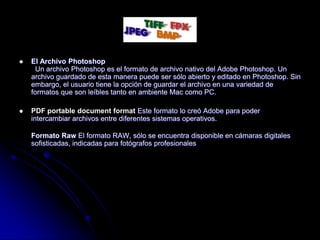    El Archivo Photoshop
      Un archivo Photoshop es el formato de archivo nativo del Adobe Photoshop. Un
    archivo guardado de esta manera puede ser sólo abierto y editado en Photoshop. Sin
    embargo, el usuario tiene la opción de guardar el archivo en una variedad de
    formatos que son leíbles tanto en ambiente Mac como PC.

   PDF portable document format Este formato lo creó Adobe para poder
    intercambiar archivos entre diferentes sistemas operativos.

    Formato Raw El formato RAW, sólo se encuentra disponible en cámaras digitales
    sofisticadas, indicadas para fotógrafos profesionales
 