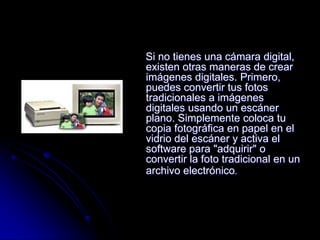 Si no tienes una cámara digital,
existen otras maneras de crear
imágenes digitales. Primero,
puedes convertir tus fotos
tradicionales a imágenes
digitales usando un escáner
plano. Simplemente coloca tu
copia fotográfica en papel en el
vidrio del escáner y activa el
software para "adquirir" o
convertir la foto tradicional en un
archivo electrónico.
 