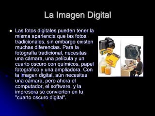 La Imagen Digital
   Las fotos digitales pueden tener la
    misma apariencia que las fotos
    tradicionales, sin embargo existen
    muchas diferencias. Para la
    fotografía tradicional, necesitas
    una cámara, una película y un
    cuarto oscuro con químicos, papel
    fotográfico y una ampliadora. Con
    la imagen digital, aún necesitas
    una cámara, pero ahora el
    computador, el software, y la
    impresora se convierten en tu
    "cuarto oscuro digital".
 