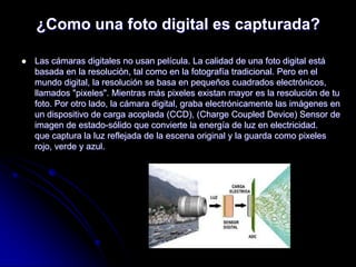 ¿Como una foto digital es capturada?

   Las cámaras digitales no usan película. La calidad de una foto digital está
    basada en la resolución, tal como en la fotografía tradicional. Pero en el
    mundo digital, la resolución se basa en pequeños cuadrados electrónicos,
    llamados "pixeles". Mientras más pixeles existan mayor es la resolución de tu
    foto. Por otro lado, la cámara digital, graba electrónicamente las imágenes en
    un dispositivo de carga acoplada (CCD), (Charge Coupled Device) Sensor de
    imagen de estado-sólido que convierte la energía de luz en electricidad.
    que captura la luz reflejada de la escena original y la guarda como pixeles
    rojo, verde y azul.
 