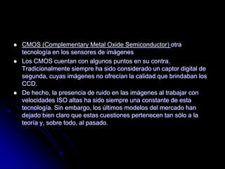    CMOS (Complementary Metal Oxide Semiconductor) otra
    tecnología en los sensores de imágenes
   Los CMOS cuentan con algunos puntos en su contra.
    Tradicionalmente siempre ha sido considerado un captor digital de
    segunda, cuyas imágenes no ofrecían la calidad que brindaban los
    CCD.
   De hecho, la presencia de ruido en las imágenes al trabajar con
    velocidades ISO altas ha sido siempre una constante de esta
    tecnología. Sin embargo, los últimos modelos del mercado han
    dejado bien claro que estas cuestiones pertenecen tan sólo a la
    teoría y, sobre todo, al pasado.
 