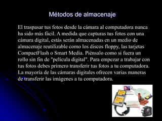 Métodos de almacenaje
El traspasar tus fotos desde la cámara al computadora nunca
ha sido más fácil. A medida que capturas tus fotos con una
cámara digital, estás serán almacenadas en un medio de
almacenaje reutilizable como los discos floppy, las tarjetas
CompactFlash o Smart Media. Piénsalo como si fuera un
rollo sin fin de "película digital". Para empezar a trabajar con
tus fotos debes primero transferir tus fotos a tu computadora.
La mayoría de las cámaras digitales ofrecen varias maneras
de transferir las imágenes a tu computadora.
 