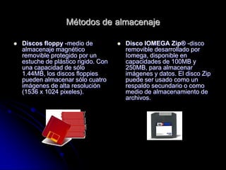 Métodos de almacenaje

   Discos floppy -medio de              Disco IOMEGA Zip® -disco
    almacenaje magnético                  removible desarrollado por
    removible protegido por un            Iomega, disponible en
    estuche de plástico rigido. Con       capacidades de 100MB y
    una capacidad de sólo                 250MB, para almacenar
    1.44MB, los discos floppies           imágenes y datos. El disco Zip
    pueden almacenar sólo cuatro          puede ser usado como un
    imágenes de alta resolución           respaldo secundario o como
    (1536 x 1024 pixeles).                medio de almacenamiento de
                                          archivos.
 