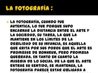    La fotografía, cuando fue
    autentica, lo fue porque supo
    encarnar la distancia entre el arte y
    la sociedad, su tarea, la que la
    mantiene en los límites de la
    debilidad de su infancia, es aquella
    que grita por sus poros que el arte es
    promesse de bonheur, pero promesa
    quebrada. En tanto en cuanto la
    miseria de lo social de la que el arte
    extrae su sentido, se mantenga, la
    fotografía parece estar obligada a
 