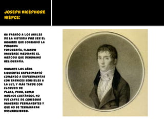 Joseph Nicéphore
Niépce:


Ha pasado a los anales
de la historia por ser el
hombre que consiguió la
primera
fotografía, fijando
imágenes mediante el
método que denominó
heliografía.

Durante los años
siguientes experimentó
comenzó a experimentar
con barnices sensibles a
la luz, y más tarde con
cloruro de
plata, pero, como
muchos coetáneos, no
fue capaz de conseguir
imágenes permanentes y
que no se terminaran
desvaneciendo.
 