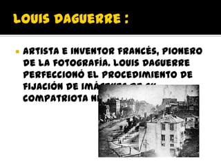    Artista e inventor francés, pionero
    de la fotografía. Louis Daguerre
    perfeccionó el procedimiento de
    fijación de imágenes de su
    compatriota Niépce.
 