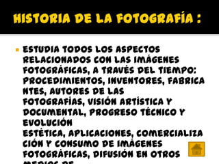    estudia todos los aspectos
    relacionados con las imágenes
    fotográficas, a través del tiempo:
    procedimientos, inventores, fabrica
    ntes, autores de las
    fotografías, visión artística y
    documental, progreso técnico y
    evolución
    estética, aplicaciones, comercializa
    ción y consumo de imágenes
    fotográficas, difusión en otros
 