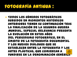    Todos los géneros fotográficos
    surgidos en momentos históricos
    anteriores tienen su continuación tras
    la finalización de la Segunda Guerra
    Mundial. Especial relevancia presenta
    la evolución en estos años
    del periodismo fotográfico, en el
    ámbito de la fotografía documental
    y los nuevos diálogos que se
    establecen entre la fotografía y las
    artes plásticas, que comienzan a
    fundirse en la denominación genérica
 