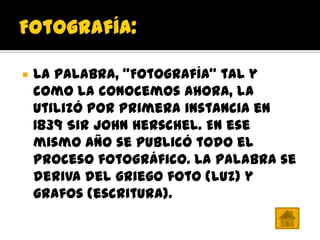    La palabra, "Fotografía" tal y
    como la conocemos ahora, la
    utilizó por primera instancia en
    1839 Sir John Herschel. En ese
    mismo año se publicó todo el
    proceso fotográfico. La palabra se
    deriva del griego foto (luz) y
    grafos (escritura).
 