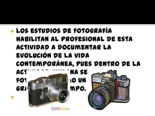    Los estudios de Fotografía
    habilitan al profesional de esta
    actividad a documentar la
    evolución de la vida
    contemporánea, pues dentro de la
    actividad humana se utiliza la
    fotografía como un testimonio
    gráfico del tiempo.

 