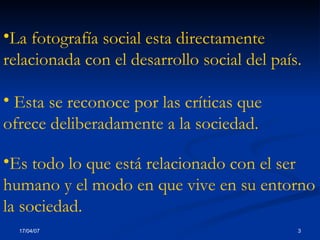La fotografía social esta directamente relacionada con el desarrollo social del país.   Esta se reconoce por las críticas que  ofrece deliberadamente a la sociedad . Es  todo lo que está relacionado con el ser humano y el modo en que vive en su entorno la sociedad . 