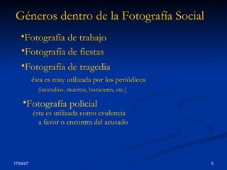 Géneros dentro de la Fotografía Social Fotografía de trabajo   Fotografía de fiestas Fotografía de tragedia ésta es muy utilizada por los periódicos (incendios, muertes, huracanes, etc.) Fotografía policial ésta es utilizada como evidencia  a favor o encontra del acusado 