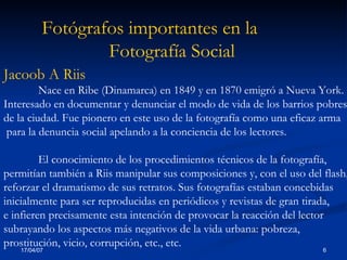 Fotógrafos importantes en la  Fotografía Social Jacoob A Riis  Nace en Ribe (Dinamarca) en 1849 y en 1870 emigró a Nueva York.  Interesado en documentar y denunciar el modo de vida de los barrios pobres  de la ciudad. Fue pionero en este uso de la fotografía como una eficaz arma para la denuncia social apelando a la conciencia de los lectores .  E l conocimiento de los procedimientos técnicos de la fotografía,  permitían también a Riis manipular sus composiciones y, con el uso del flash,  reforzar el dramatismo de sus retratos. Sus fotografías estaban concebidas  inicialmente para ser reproducidas en periódicos y revistas de gran tirada,  e infieren precisamente esta intención de provocar la reacción del lector  subrayando los aspectos más negativos de la vida urbana: pobreza,  prostitución, vicio, corrupción, etc., et c. 
