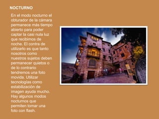 NOCTURNO
En el modo nocturno el
obturador de la cámara
permanece más tiempo
abierto para poder
captar la casi nula luz
que recibimos de
noche. El contra de
utilizarlo es que tanto
nosotros como
nuestros sujetos deben
permanecer quietos o
de lo contrario
tendremos una foto
movida. Utilizar
tecnologías como
estabilización de
imagen ayuda mucho.
Hay algunos modos
nocturnos que
permiten tomar una
foto con flash.
 