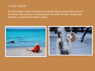 PLAYA Y NIEVE

El modo playa y nieve le indica a la cámara que no tome toda la luz de
la escena, sino que de un área pequeña al centro de ésta, donde casi
siempre, se encuentra nuestro sujeto.
 