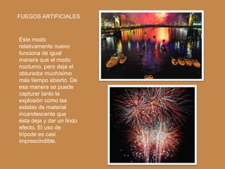 FUEGOS ARTIFICIALES



Este modo
relativamente nuevo
funciona de igual
manera que el modo
nocturno, pero deja el
obturador muchísimo
más tiempo abierto. De
esa manera se puede
capturar tanto la
explosión como las
estelas de material
incandescente que
ésta deja y dar un lindo
efecto. El uso de
trípode es casi
imprescindible.
 