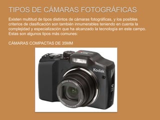 TIPOS DE CÁMARAS FOTOGRÁFICAS
Existen multitud de tipos distintos de cámaras fotográficas, y los posibles
criterios de clasificación son también innumerables teniendo en cuenta la
complejidad y especialización que ha alcanzado la tecnología en este campo.
Estas son algunos tipos más comunes:

CÁMARAS COMPACTAS DE 35MM
 