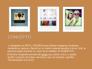 CONCEPTO
La fotografía es ARTE y TÉCNICA para obtener imágenes duraderas
mediante su captura y fijación en un medio material sensible a la luz. Arte: la
persona puede expresar su visión de la realidad. Es SUBJETIVA.
El término fotografía procede del griego φως (phōs, «luz»), y γραφή
(grafḗ, «conjunto de líneas, escritura») que, en conjunto, significa
"escribir/grabar con la luz“.
 