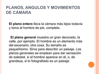 PLANOS, ANGULOS Y MOVIMIENTOS
DE CÁMARA

 El plano entero lleva la cámara más lejos todavía
 y toma al hombre de pie, completo.

  El plano general muestra un gran decorado, la
 calle, por ejemplo. El hombre es un elemento más
 del escenario, otra cosa. Su tamaño es
 pequeñísimo. Sirve para describir un paisaje. Los
 planos generales se emplean para dar sensación
 de soledad, si el hombre aparece en él, o, de
 grandeza, si lo fotografiado es un paisaje.
 