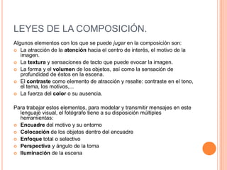 LEYES DE LA COMPOSICIÓN.
Algunos elementos con los que se puede jugar en la composición son:
 La atracción de la atención hacia el centro de interés, el motivo de la
   imagen.
 La textura y sensaciones de tacto que puede evocar la imagen.
 La forma y el volumen de los objetos, así como la sensación de
   profundidad de éstos en la escena.
 El contraste como elemento de atracción y resalte: contraste en el tono,
   el tema, los motivos,...
 La fuerza del color o su ausencia.


Para trabajar estos elementos, para modelar y transmitir mensajes en este
  lenguaje visual, el fotógrafo tiene a su disposición múltiples
  herramientas:
 Encuadre del motivo y su entorno
 Colocación de los objetos dentro del encuadre
 Enfoque total o selectivo
 Perspectiva y ángulo de la toma
 Iluminación de la escena
 