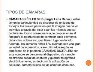 TIPOS DE CÁMARAS.
   CÁMARAS RÉFLEX SLR (Single Lens Reflex): éstas
    tienen la particularidad de disponer de un juego de
    espejos, los cuales permiten que la imagen que ve el
    individuo a través del visor sean las mismas que se
    capturarán. Como consecuencia, le proporcionan al
    fotógrafo la oportunidad de controlar cada elemento,
    distancias, sobras etc, que tienen lugar en la foto.
    Además, las cámaras reflex SRL cuentan con una gran
    variedad de accesorios, a ser utilizados según los
    propósitos de la persona.CÁMARAS DIGITALES: con
    este nombre se denomina al dispositivo de carácter
    electrónico capaz de capturar y guardar fotografías
    electrónicamente, es decir, sin la utilización de
    películas, características de las cámaras comunes.
 