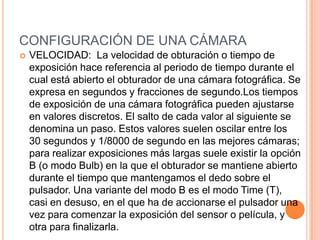 CONFIGURACIÓN DE UNA CÁMARA
   VELOCIDAD: La velocidad de obturación o tiempo de
    exposición hace referencia al periodo de tiempo durante el
    cual está abierto el obturador de una cámara fotográfica. Se
    expresa en segundos y fracciones de segundo.Los tiempos
    de exposición de una cámara fotográfica pueden ajustarse
    en valores discretos. El salto de cada valor al siguiente se
    denomina un paso. Estos valores suelen oscilar entre los
    30 segundos y 1/8000 de segundo en las mejores cámaras;
    para realizar exposiciones más largas suele existir la opción
    B (o modo Bulb) en la que el obturador se mantiene abierto
    durante el tiempo que mantengamos el dedo sobre el
    pulsador. Una variante del modo B es el modo Time (T),
    casi en desuso, en el que ha de accionarse el pulsador una
    vez para comenzar la exposición del sensor o película, y
    otra para finalizarla.
 