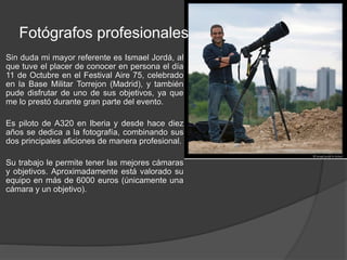 Fotógrafos profesionales 
Sin duda mi mayor referente es Ismael Jordá, al 
que tuve el placer de conocer en persona el día 
11 de Octubre en el Festival Aire 75, celebrado 
en la Base Militar Torrejon (Madrid), y también 
pude disfrutar de uno de sus objetivos, ya que 
me lo prestó durante gran parte del evento. 
Es piloto de A320 en Iberia y desde hace diez 
años se dedica a la fotografía, combinando sus 
dos principales aficiones de manera profesional. 
Su trabajo le permite tener las mejores cámaras 
y objetivos. Aproximadamente está valorado su 
equipo en más de 6000 euros (únicamente una 
cámara y un objetivo). 
 