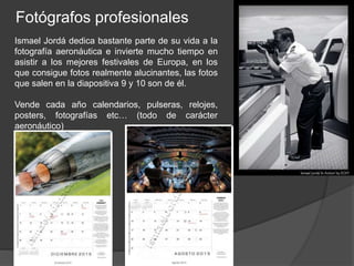 Fotógrafos profesionales 
Ismael Jordá dedica bastante parte de su vida a la 
fotografía aeronáutica e invierte mucho tiempo en 
asistir a los mejores festivales de Europa, en los 
que consigue fotos realmente alucinantes, las fotos 
que salen en la diapositiva 9 y 10 son de él. 
Vende cada año calendarios, pulseras, relojes, 
posters, fotografías etc… (todo de carácter 
aeronáutico) 
 