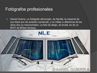 Fotógrafos profesionales 
 Daniel Guerra, un fotógrafo aficionado, de Sevilla, la mayoría de 
sus fotos son de aviación comercial, y no militar a diferencia de los 
otros dos ya mencionados. La foto de abajo, es brutal, es de un 
B747 de British Airways. 
 