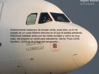  Anteriormente hablamos de Ismael Jordá, pues bien, yo lo he 
cazado en un vuelo Madrid-Asturias en el que él estaba pilotando. 
Habíamos hablado antes por las redes sociales y como es muy 
majo, me preparó un cartel para saludarme. Decía: Puxa LEAS 
Spotters. LEAS es el código del aeropuerto. 
 