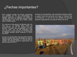 ¿Fechas importantes? 
Para cualquier spotter las fechas importantes 
son aquellas en las que asociaciones de 
spotters organizan y negocian con AENA un 
‘Spotter Day’ que nos permite acceder dentro 
del aeropuerto, muy cerca de la pista y poder 
estar a nuestro gusto. 
Por ejemplo el Aeropuerto de Barajas este año 
hizo ya su ‘IV Spotter Day’ donde se 
concentraban más de 150 spotters de toda 
Europa, e incluso tres procedentes de China, 
uno de ellos, uno de los fotógrafos más 
reconocidos a nivel mundial. En el Aeropuerto 
de Málaga también llevan haciendo lo mismo 
dos años. 
Aunque los aeropuertos más pequeños también 
tienen su papel, hace dos semanas tuvo lugar el 
‘Spotter Day de Santander’ y a día de hoy los 
spotters de Asturias estamos organizando uno 
para el verano de 2015. 
Aunque los aeropuertos más pequeños también tienen 
su papel, hace dos semanas tuvo lugar el ‘Spotter Day 
de Santander’ y a día de hoy los spotters de Asturias 
estamos organizando uno para el verano de 2015. 
 