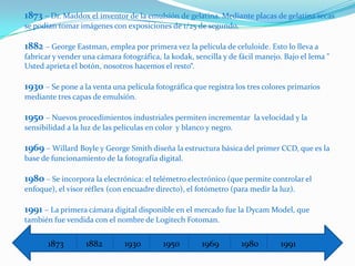 1873 – Dr. Maddox el inventor de la emulsión de gelatina. Mediante placas de gelatina secas
se podían tomar imágenes con exposiciones de 1/25 de segundo.

1882 – George Eastman, emplea por primera vez la película de celuloide. Esto lo lleva a
fabricar y vender una cámara fotográfica, la kodak, sencilla y de fácil manejo. Bajo el lema "
Usted aprieta el botón, nosotros hacemos el resto“.

1930 – Se pone a la venta una película fotográfica que registra los tres colores primarios
mediante tres capas de emulsión.

1950 – Nuevos procedimientos industriales permiten incrementar        la velocidad y la
sensibilidad a la luz de las películas en color y blanco y negro.

1969 – Willard Boyle y George Smith diseña la estructura básica del primer CCD, que es la
base de funcionamiento de la fotografía digital.

1980 – Se incorpora la electrónica: el telémetro electrónico (que permite controlar el
enfoque), el visor réflex (con encuadre directo), el fotómetro (para medir la luz).

1991 – La primera cámara digital disponible en el mercado fue la Dycam Model, que
también fue vendida con el nombre de Logitech Fotoman.


       1873        1882        1930        1950        1969         1980      1991
 