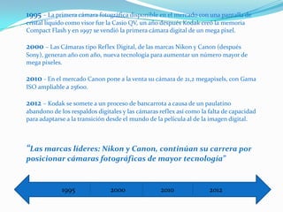 1995 – La primera cámara fotográfica disponible en el mercado con una pantalla de
cristal líquido como visor fue la Casio QV, un año después Kodak creó la memoria
Compact Flash y en 1997 se vendió la primera cámara digital de un mega pixel.

2000 – Las Cámaras tipo Reflex Digital, de las marcas Nikon y Canon (después
Sony), generan año con año, nueva tecnología para aumentar un número mayor de
mega pixeles.

2010 - En el mercado Canon pone a la venta su cámara de 21,2 megapixels, con Gama
ISO ampliable a 25600.

2012 – Kodak se somete a un proceso de bancarrota a causa de un paulatino
abandono de los respaldos digitales y las cámaras reflex así como la falta de capacidad
para adaptarse a la transición desde el mundo de la película al de la imagen digital.



“Las marcas líderes: Nikon y Canon, continúan su carrera por
posicionar cámaras fotográficas de mayor tecnología”


             1995              2000               2010               2012
 
