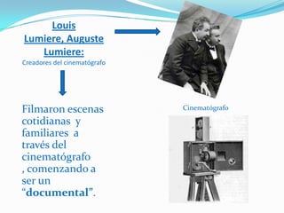 Louis
Lumiere, Auguste
   Lumiere:
Creadores del cinematógrafo




Filmaron escenas              Cinematógrafo

cotidianas y
familiares a
través del
cinematógrafo
, comenzando a
ser un
“documental”.
 